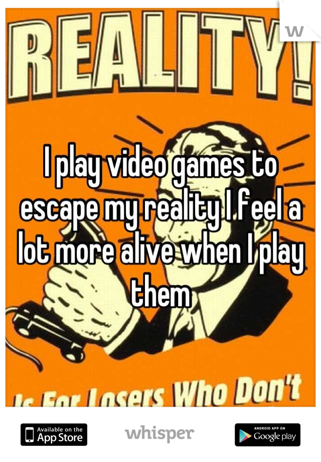 I play video games to escape my reality I feel a lot more alive when I play them