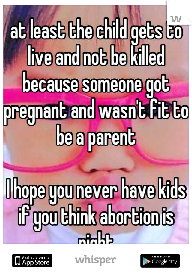 at least the child gets to live and not be killed because someone got pregnant and wasn't fit to be a parent

I hope you never have kids if you think abortion is right