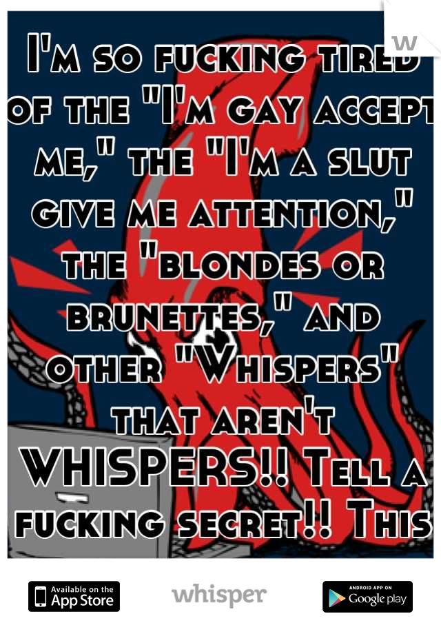 I'm so fucking tired of the "I'm gay accept me," the "I'm a slut give me attention," the "blondes or brunettes," and other "Whispers" that aren't WHISPERS!! Tell a fucking secret!! This is mine.