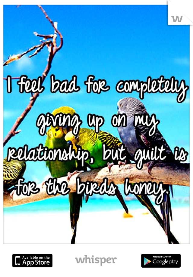 I feel bad for completely giving up on my relationship, but guilt is for the birds honey. 