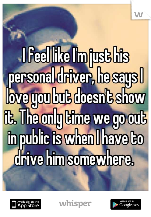 I feel like I'm just his personal driver, he says I love you but doesn't show it. The only time we go out in public is when I have to drive him somewhere. 