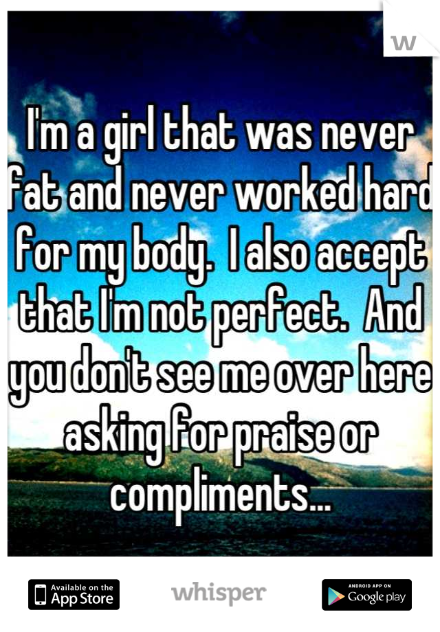 I'm a girl that was never fat and never worked hard for my body.  I also accept that I'm not perfect.  And you don't see me over here asking for praise or compliments...