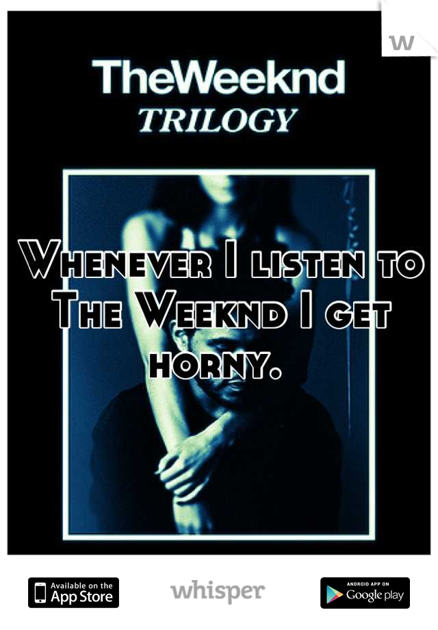 Whenever I listen to The Weeknd I get horny. 