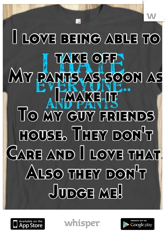 I love being able to take off
My pants as soon as I make it 
To my guy friends house. They don't 
Care and I love that. Also they don't 
Judge me!