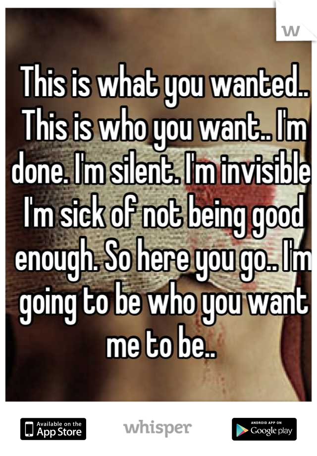 This is what you wanted.. This is who you want.. I'm done. I'm silent. I'm invisible. I'm sick of not being good enough. So here you go.. I'm going to be who you want me to be.. 