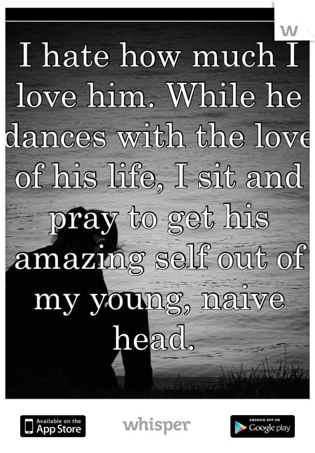 I hate how much I love him. While he dances with the love of his life, I sit and pray to get his amazing self out of my young, naive head. 