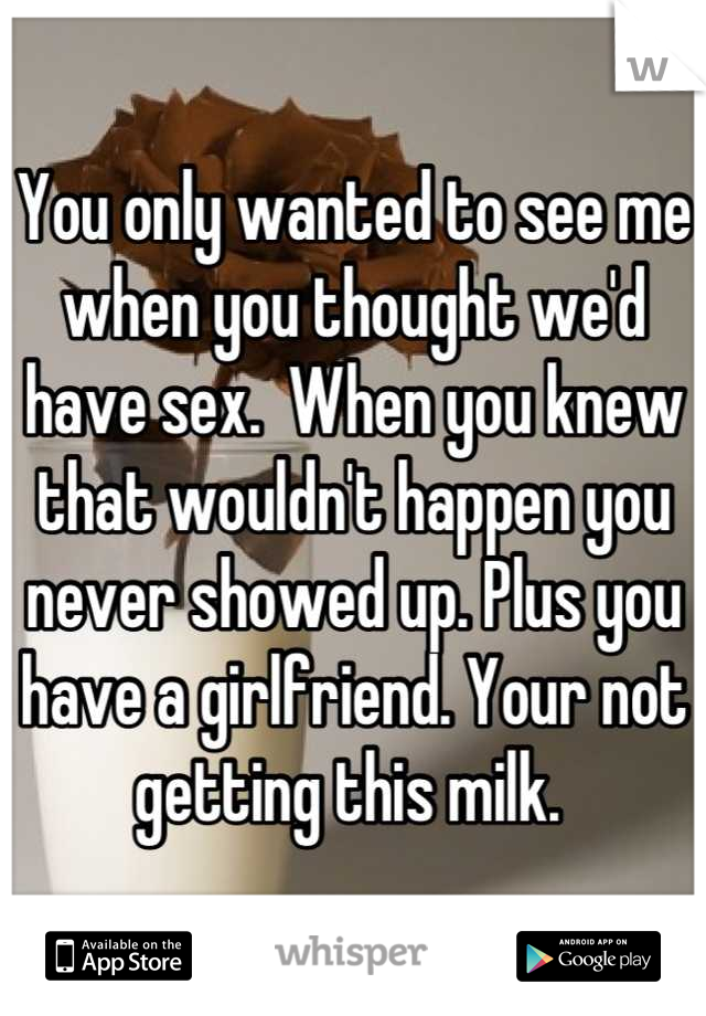 You only wanted to see me when you thought we'd have sex.  When you knew that wouldn't happen you never showed up. Plus you have a girlfriend. Your not getting this milk. 
