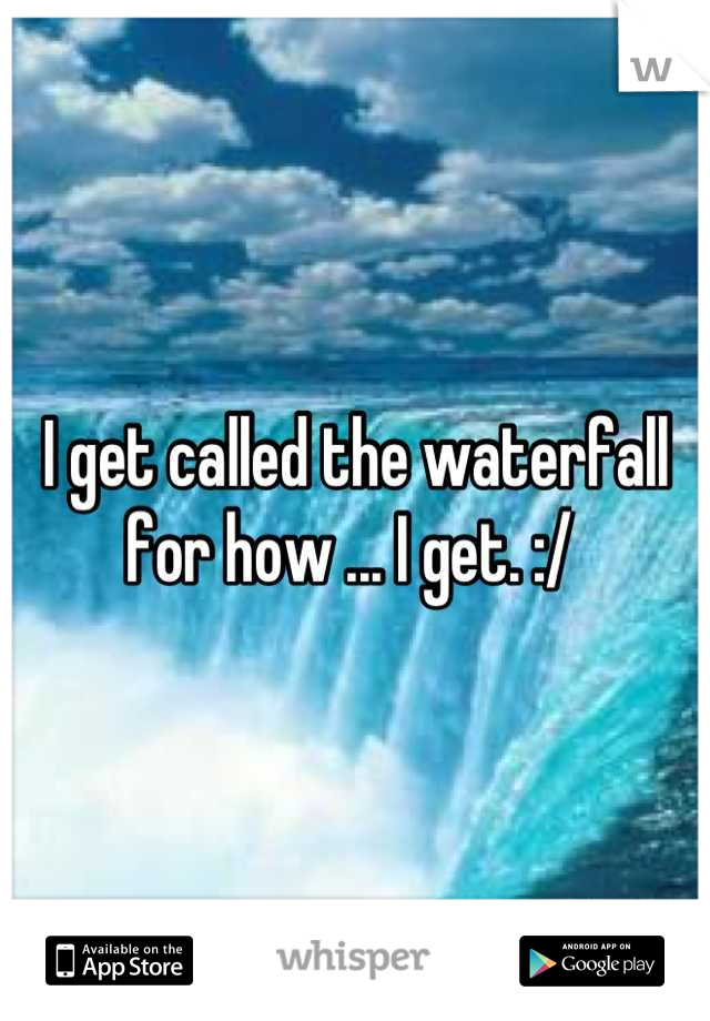 I get called the waterfall for how ... I get. :/ 
