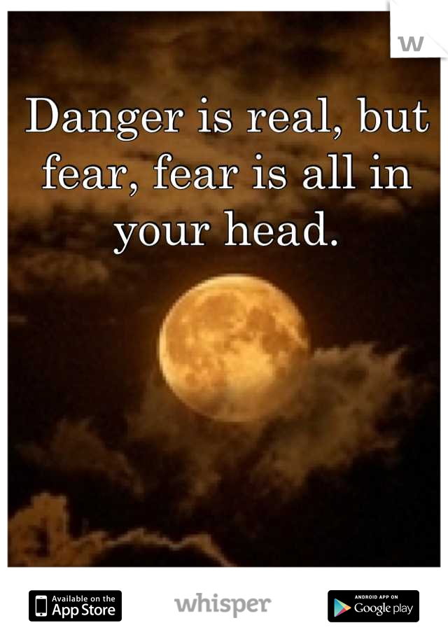 Danger is real, but fear, fear is all in your head.