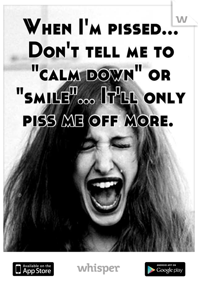 When I'm pissed... Don't tell me to "calm down" or "smile"... It'll only piss me off more. 