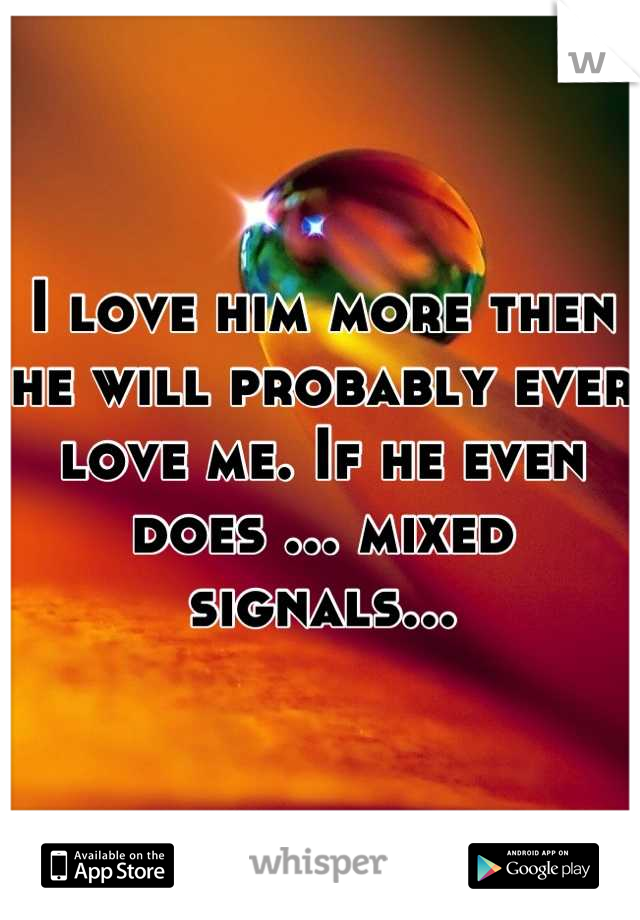 I love him more then he will probably ever love me. If he even does ... mixed signals...