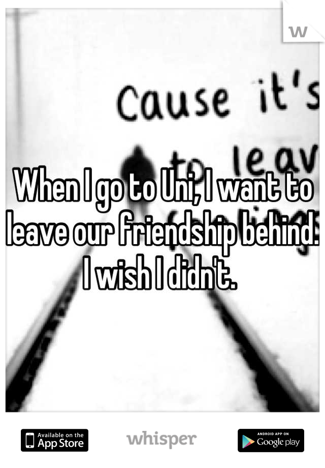 When I go to Uni, I want to leave our friendship behind. I wish I didn't. 