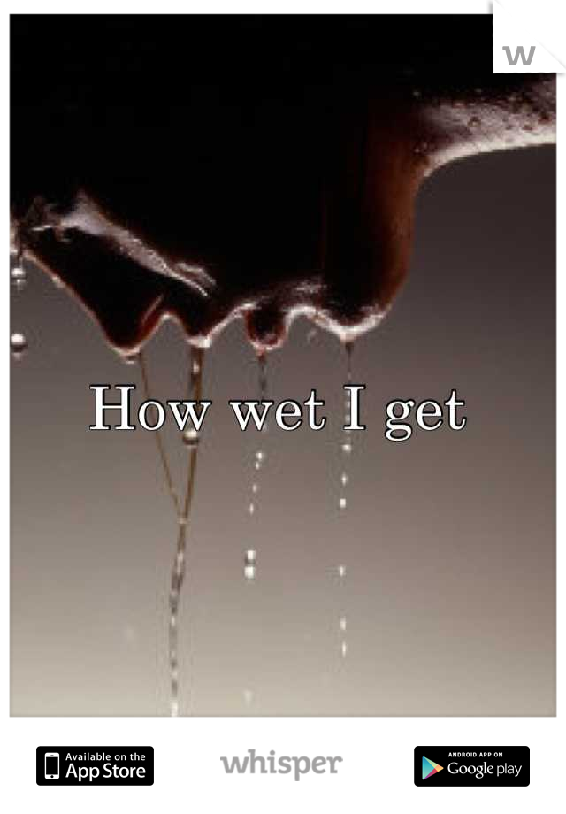 How wet I get 