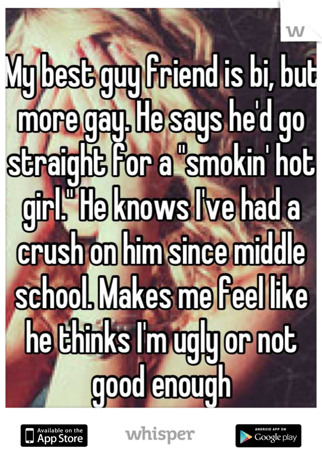 My best guy friend is bi, but more gay. He says he'd go straight for a "smokin' hot girl." He knows I've had a crush on him since middle school. Makes me feel like he thinks I'm ugly or not good enough