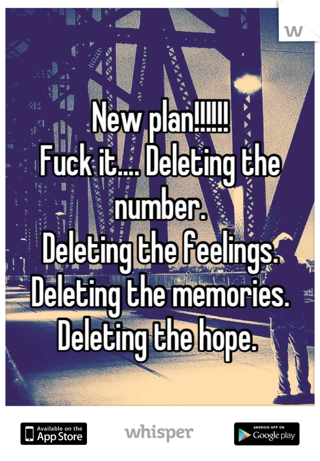 New plan!!!!!!
Fuck it.... Deleting the number. 
Deleting the feelings. 
Deleting the memories. 
Deleting the hope. 