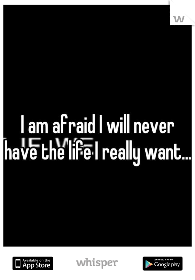 I am afraid I will never have the life I really want...