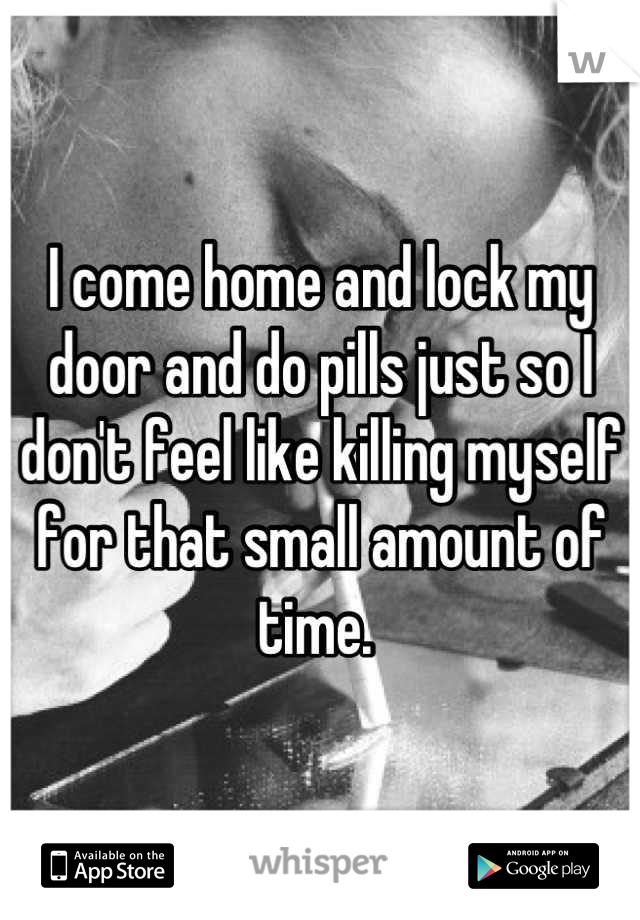 I come home and lock my door and do pills just so I don't feel like killing myself for that small amount of time. 