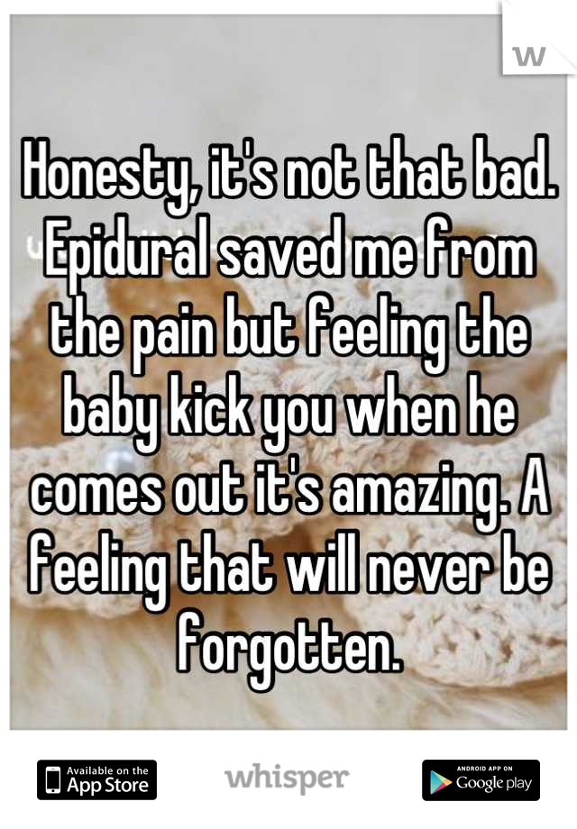 Honesty, it's not that bad. Epidural saved me from the pain but feeling the baby kick you when he comes out it's amazing. A feeling that will never be forgotten.