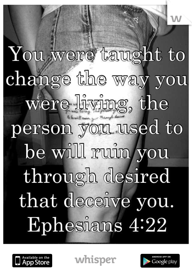 You were taught to change the way you were living, the person you used to be will ruin you through desired that deceive you. Ephesians 4:22