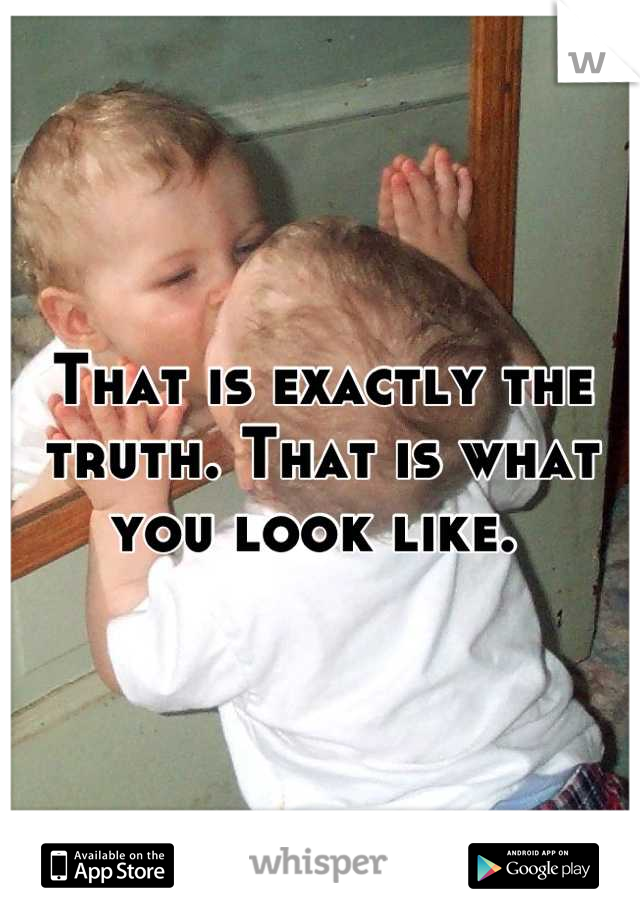 That is exactly the truth. That is what you look like. 