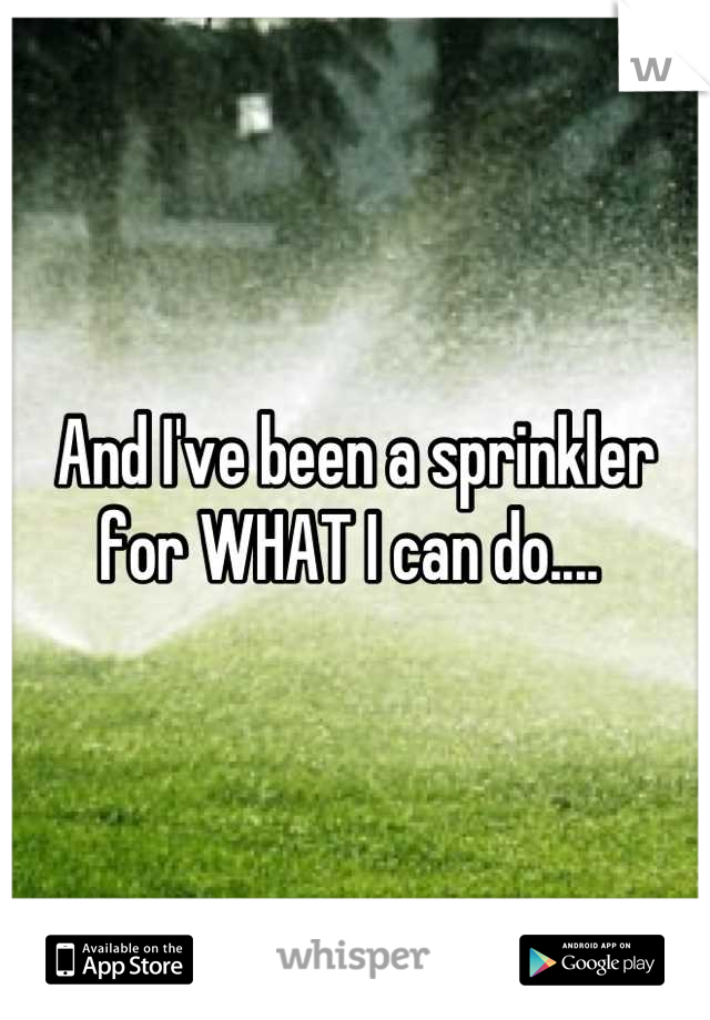 And I've been a sprinkler for WHAT I can do.... 