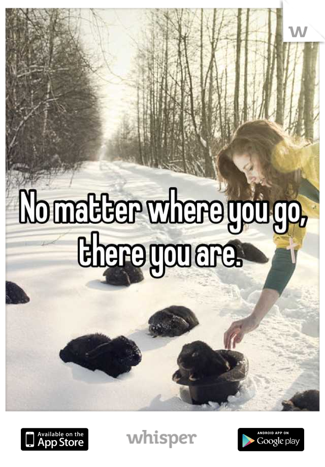 No matter where you go, there you are. 