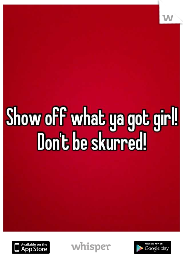 Show off what ya got girl! Don't be skurred!