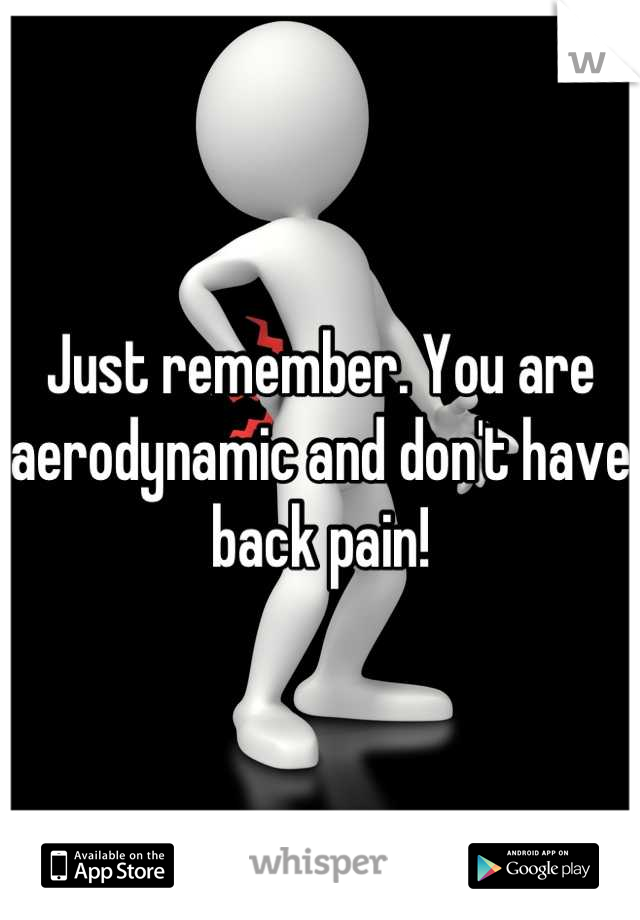 Just remember. You are aerodynamic and don't have back pain!