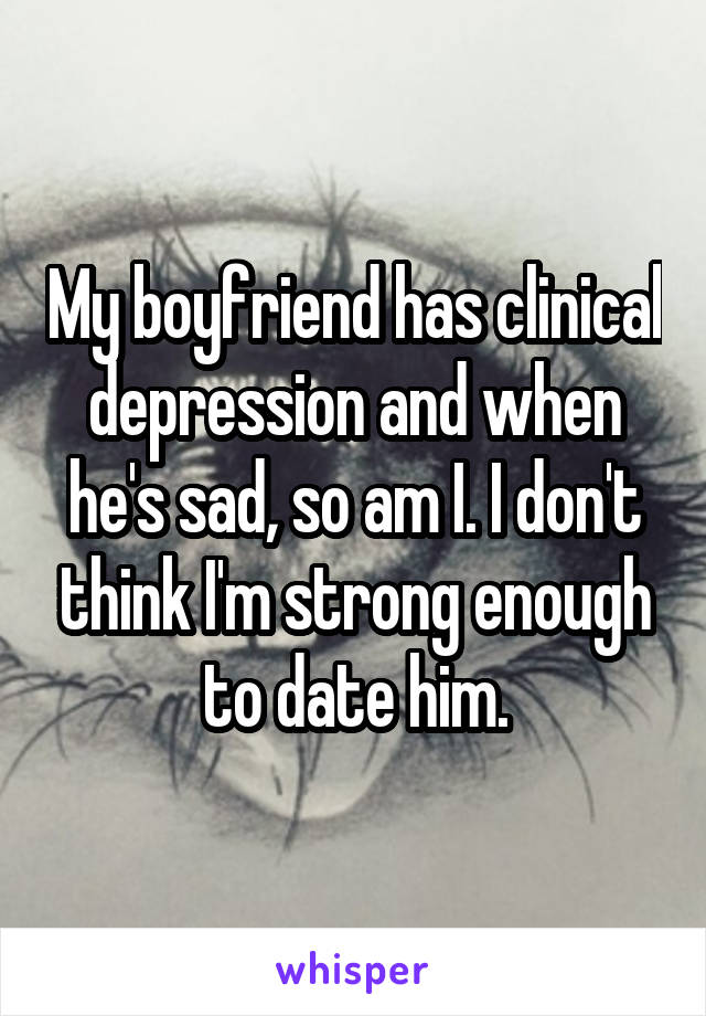 My boyfriend has clinical depression and when he's sad, so am I. I don't think I'm strong enough to date him.