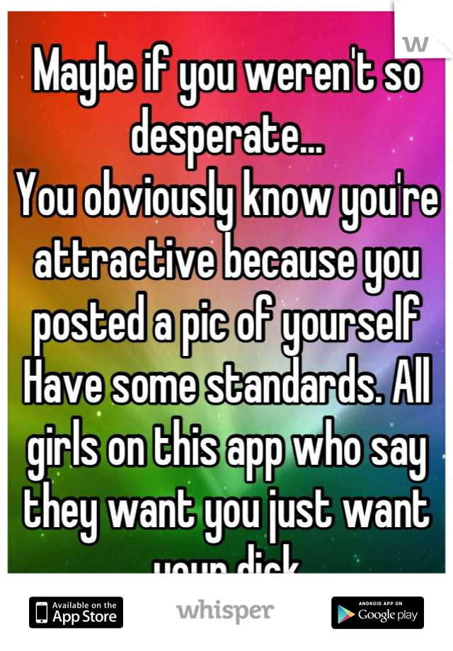 Maybe if you weren't so desperate...
You obviously know you're attractive because you posted a pic of yourself 
Have some standards. All girls on this app who say they want you just want your dick

