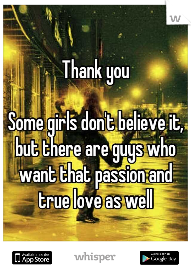 Thank you

Some girls don't believe it, but there are guys who want that passion and true love as well