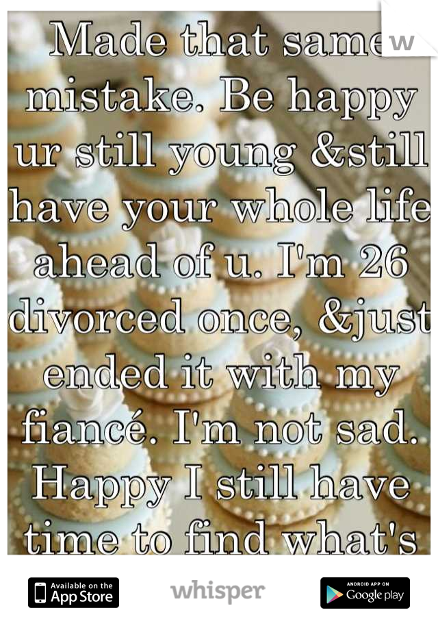 Made that same mistake. Be happy ur still young &still have your whole life ahead of u. I'm 26 divorced once, &just ended it with my fiancé. I'm not sad.  Happy I still have time to find what's right 