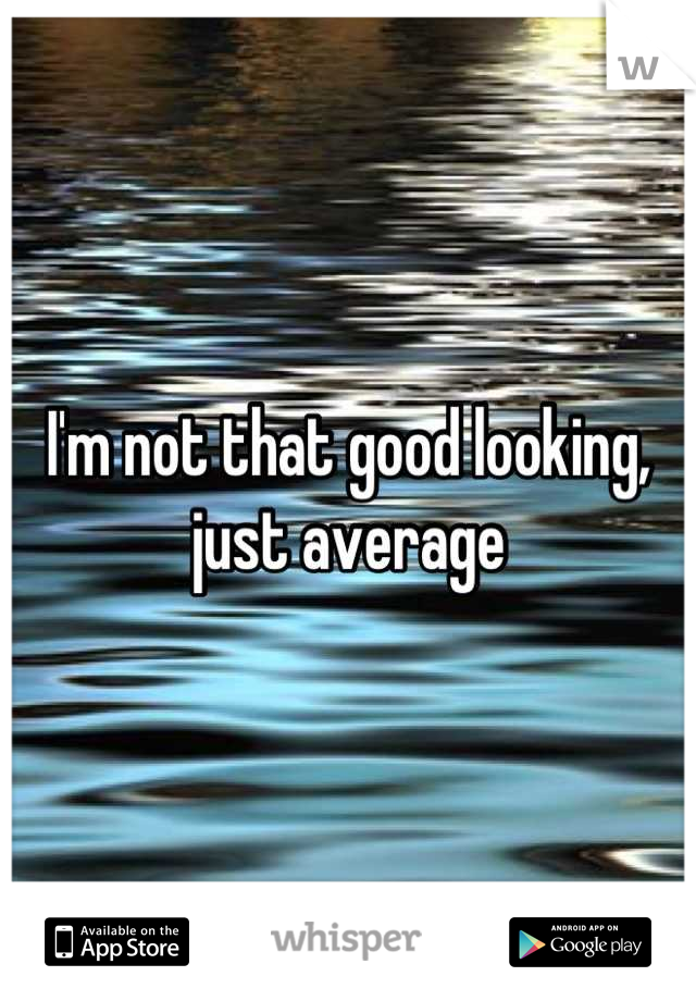 I'm not that good looking, just average