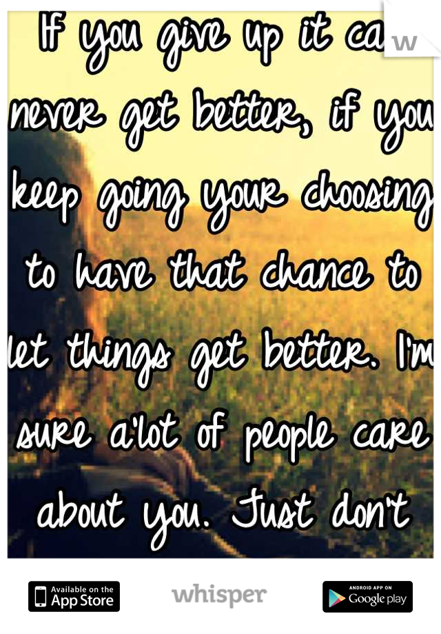 If you give up it can never get better, if you keep going your choosing to have that chance to let things get better. I'm sure a'lot of people care about you. Just don't show you the way you need! 