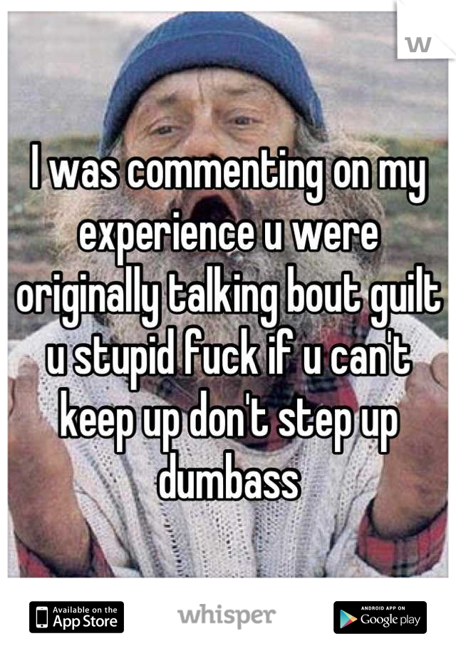 I was commenting on my experience u were originally talking bout guilt u stupid fuck if u can't keep up don't step up dumbass