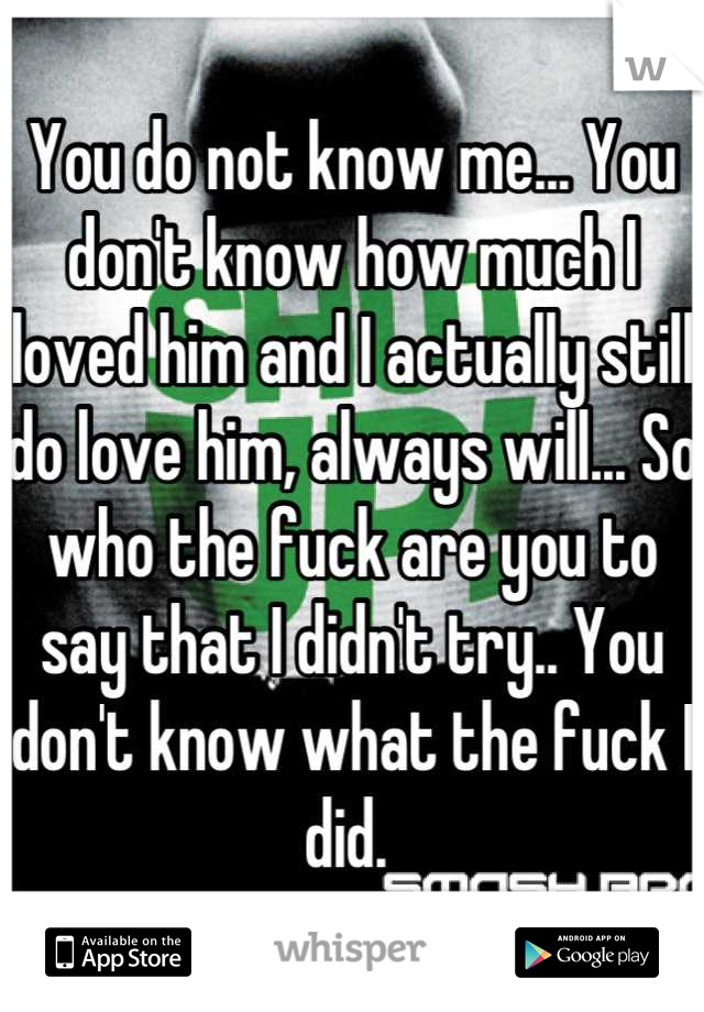 You do not know me... You don't know how much I loved him and I actually still do love him, always will... So who the fuck are you to say that I didn't try.. You don't know what the fuck I did. 