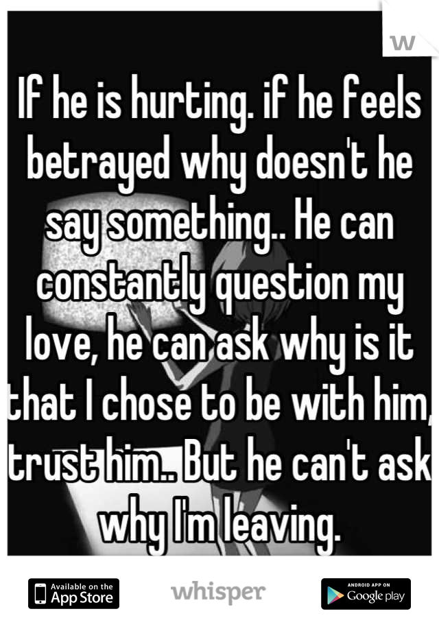 If he is hurting. if he feels betrayed why doesn't he say something.. He can constantly question my love, he can ask why is it that I chose to be with him, trust him.. But he can't ask why I'm leaving.