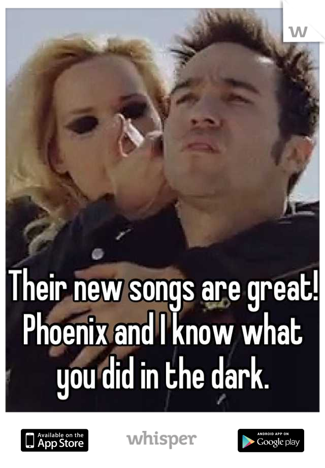 Their new songs are great! Phoenix and I know what you did in the dark.