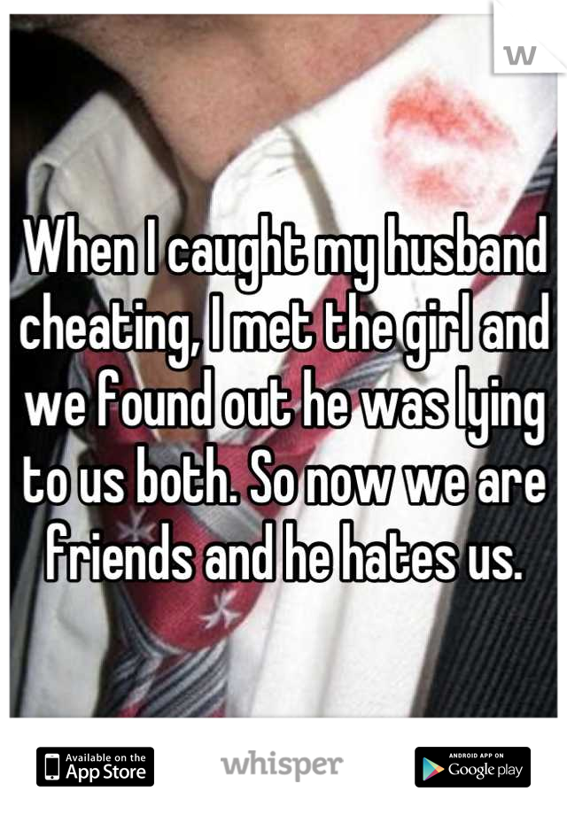 When I caught my husband cheating, I met the girl and we found out he was lying to us both. So now we are friends and he hates us.