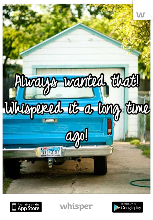 Always wanted that!
Whispered it a long time ago!