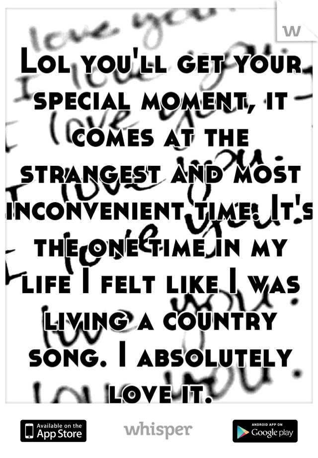 Lol you'll get your special moment, it comes at the strangest and most inconvenient time. It's the one time in my life I felt like I was living a country song. I absolutely love it.