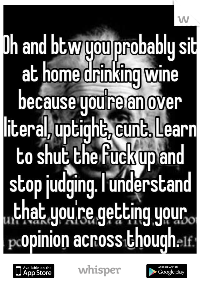 Oh and btw you probably sit at home drinking wine because you're an over literal, uptight, cunt. Learn to shut the fuck up and stop judging. I understand that you're getting your opinion across though.