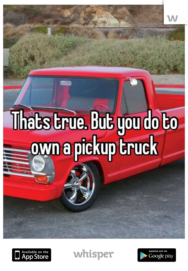 Thats true. But you do to own a pickup truck