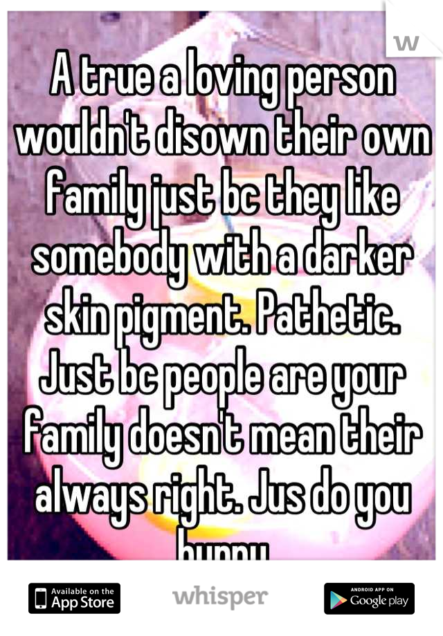 A true a loving person wouldn't disown their own family just bc they like somebody with a darker skin pigment. Pathetic. Just bc people are your family doesn't mean their always right. Jus do you hunny