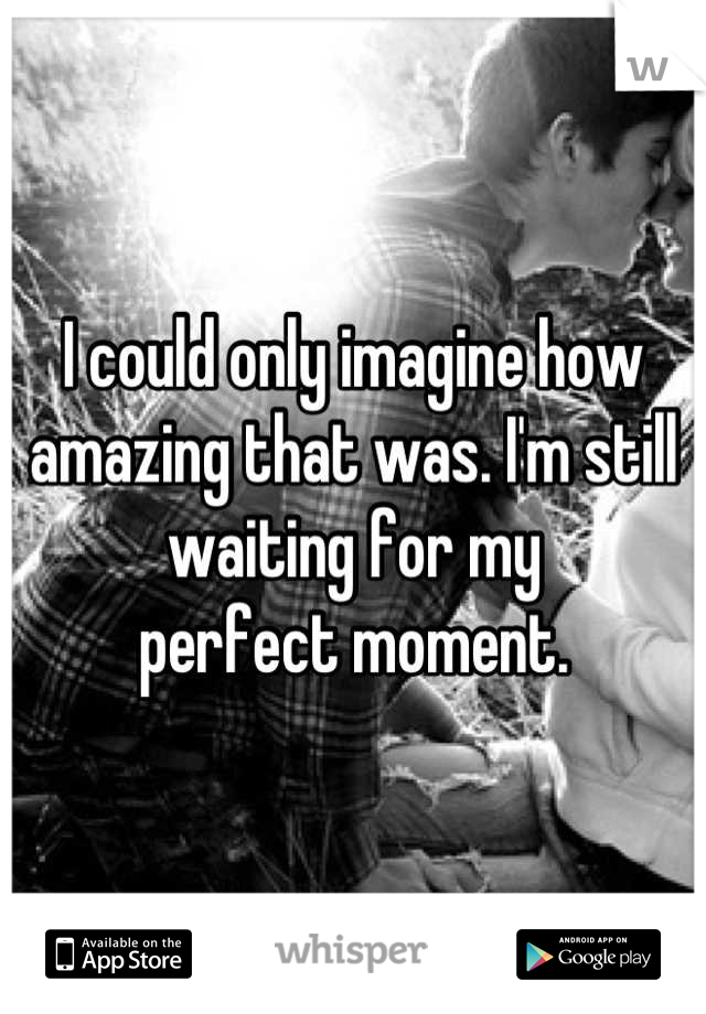 I could only imagine how amazing that was. I'm still waiting for my
perfect moment.