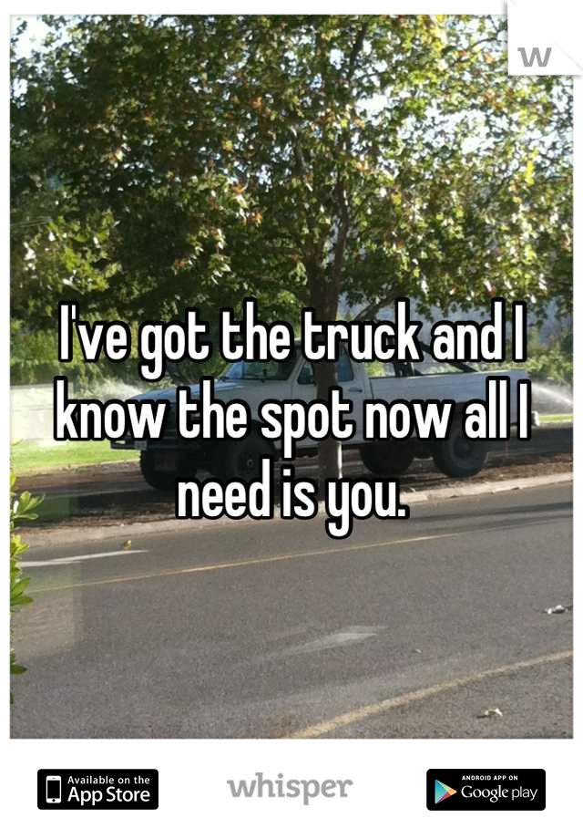 I've got the truck and I know the spot now all I need is you.