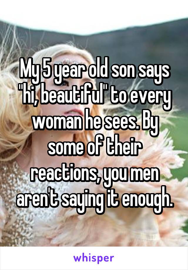 My 5 year old son says "hi, beautiful" to every woman he sees. By some of their reactions, you men aren't saying it enough.
