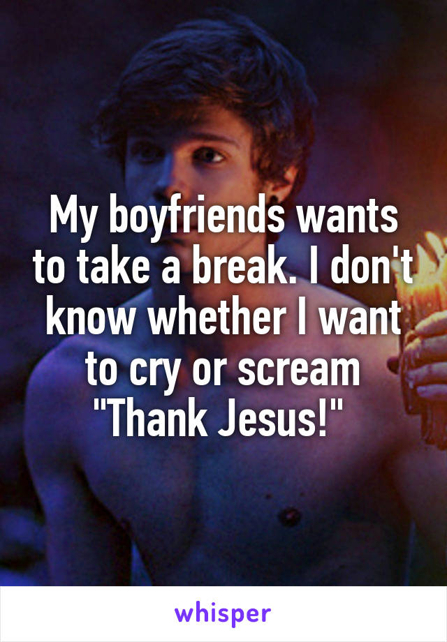 My boyfriends wants to take a break. I don't know whether I want to cry or scream "Thank Jesus!" 