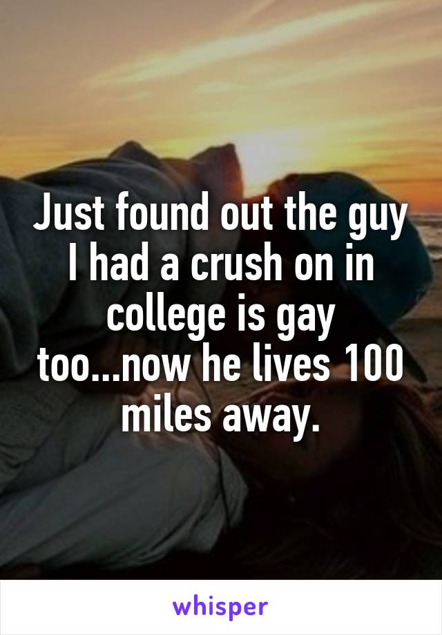 Just found out the guy I had a crush on in college is gay too...now he lives 100 miles away.