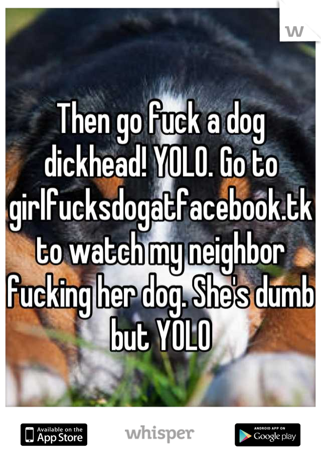 Then go fuck a dog dickhead! YOLO. Go to girlfucksdogatfacebook.tk to watch my neighbor fucking her dog. She's dumb but YOLO